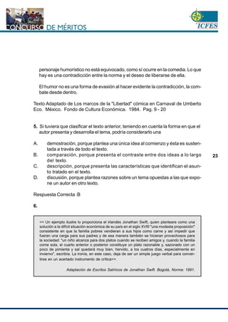 www.cnsc.gov.co
23
personaje humorístico no está equivocado, como sí ocurre en la comedia. Lo que
hay es una contradicción entre la norma y el deseo de liberarse de ella.
El humor no es una forma de evasión al hacer evidente la contradicción, la com-
bate desde dentro.
Texto Adaptado de Los marcos de la "Libertad" cómica en Carnaval de Umberto
Eco. México. Fondo de Cultura Económica. 1984. Pag. 9 - 20
5. Si tuviera que clasificar el texto anterior, teniendo en cuenta la forma en que el
autor presenta y desarrolla el tema, podría considerarlo una
A. demostración, porque plantea una única idea al comienzo y ésta es susten-
tada a través de todo el texto.
B. comparación, porque presenta el contraste entre dos ideas a lo largo
del texto.
C. descripción, porque presenta las características que identifican el asun-
to tratado en el texto.
D. discusión, porque plantea razones sobre un tema opuestas a las que expo-
ne un autor en otro texto.
Respuesta Correcta :B
6.
<< Un ejemplo ilustre lo proporciona el irlandés Jonathan Swift, quien planteara como una
solución a la difícil situación económica de su país en el siglo XVIII "una modesta proposición"
consistente en que la familia pobres vendieran a sus hijos como carne y así impedir que
fueran una carga para sus padres y de esa manera también se hicieran provechosos para
la sociedad: "un niño alcanza para dos platos cuando se reciben amigos y, cuando la familia
come sola, el cuarto anterior o posterior constituye un plato razonable y, sazonado con un
poco de pimienta y sal quedará muy bien, hervido, a los cuatros días, especialmente en
invierno", escribía. La ironía, en este caso, deja de ser un simple juego verbal para conver-
tirse en un acertado instrumento de crítica>>.
Adaptación de Escritos Satíricos de Jonathan Swift. Bogotá, Norma: 1991.
 