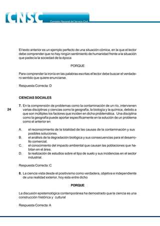 24
El texto anterior es un ejemplo perfecto de una situación cómica, en la que el lector
debe comprender que no hay ningún sentimiento de humanidad frente a la situación
que padecía la sociedad de la época
PORQUE
Para comprender la ironía en las palabras escritas el lector debe buscar el verdade-
ro sentido que quiere enunciarse.
Respuesta Correcta: D
CIENCIAS SOCIALES
7. En la comprensión de problemas como la contaminación de un río, intervienen
varias disciplinas y ciencias como la geografía, la biología y la química, debido a
que son múltiples los factores que inciden en dicha problemática. Una disciplina
como la geografía puede aportar específicamente en la solución de un problema
como el anterior en
A. el reconocimiento de la totalidad de las causas de la contaminación y sus
posibles soluciones.
B. el análisis de la degradación biológica y sus consecuencias para el desarro-
llo comercial.
C. el conocimiento del impacto ambiental que causan las poblaciones que ha-
bitan en el área.
D. la realización de estudios sobre el tipo de suelo y sus incidencias en el sector
industrial.
Respuesta Correcta :C
8. La ciencia vista desde el positivismo como verdadera, objetiva e independiente
de una realidad exterior, hoy esta entre dicho
PORQUE
La discusión epistemológica contemporánea ha demostrado que la ciencia es una
construcción histórica y cultural
Respuesta Correcta:A
 