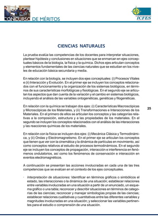 www.cnsc.gov.co
25
CIENCIAS NATURALES
La prueba evalúa las competencias de los docentes para interpretar situaciones,
plantear hipótesis y conclusiones en situaciones que se enmarcan en ejes concep-
tuales básicos de la biología, la física y la química. Dichos ejes articulan conceptos
y elementos fundamentales de las ciencias naturales que se estudian en los nive-
les de educación básica secundaria y media.
En relación con la biología, se incluyen dos ejes conceptuales: (i) Procesos Vitales
e (ii) Interacción y Evolución. En el primer eje se incluyen los conceptos relaciona-
dos con el funcionamiento y la organización de los sistemas biológicos, en térmi-
nos de sus características morfológicas y fisiológicas. En el segundo eje se articu-
lan los aspectos que dan cuenta de la variación y el cambio en sistemas biológicos,
incluyendo el análisis de las variables ontogenéticas, genéticas y filogenéticas.
En relación con la química se trabajan dos ejes: (i) Características Macroscópicas
y Microscópicas de los Materiales, y (ii) Transformaciones e Interacciones de los
Materiales. En el primero de ellos se articulan los conceptos y las categorías rela-
tivas a la composición, estructura y a las propiedades de los materiales. En el
segundo se incluyen los conceptos relacionados con el análisis de las interacciones
y las reacciones químicas de los materiales.
En relación con la física se incluyen dos ejes: (i) Mecánica Clásica y Termodinámi-
ca, y (ii) Ondas y Electromagnetismo. En el primer eje se articulan los conceptos
que tienen que ver con la cinemática y la dinámica de partículas en movimiento, así
como conceptos relativos al estudio de procesos termodinámicos. En el segundo
eje se incluyen los conceptos de propagación, interacción e interferencia en fenó-
menos ondulatorios, así como los fenómenos de conservación e interacción en
eventos electromagnéticos.
A continuación se presentan las acciones involucradas en cada una de las tres
competencias que se evalúan en el contexto de los ejes conceptuales.
· Interpretación de situaciones: Identificar en términos gráficos o simbólicos el
estado, las interacciones o la dinámica de una situación; establecer relaciones
entre variables involucradas en una situación a partir de un enunciado, un esque-
ma gráfico o una tabla; reconocer y describir situaciones en términos de catego-
rías de las ciencias; reconocer y manejar simbologías propias de las ciencias;
establecer relaciones cualitativas y cuantitativas entre las diferentes variables y
magnitudes involucradas en una situación; y seleccionar las variables pertinen-
tes para el estudio o comprensión de una situación.
 
