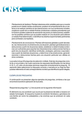 26
· Planteamiento de hipótesis: Plantear relaciones entre variables para que un evento
pueda ocurrir dadas ciertas condiciones; predecir el comportamiento de un sis-
tema si se realizan cambios en las interacciones o en sus condiciones iniciales;
conjeturar a partir de un estado final las condiciones o estados precedentes que
lo hicieron posible (cadenas de asociación de juicios y/o deducciones); estable-
cer los posibles cambios que se pueden realizar en una situación para obtener
un estado final determinado; e identificar los diseños experimentales pertinentes
para contrastar una hipótesis.
· Planteamiento de conclusiones: Plantear afirmaciones globales a partir del esta-
do, las interacciones o la dinámica de una situación; plantear generalizaciones o
deducciones a partir de situaciones dadas; establecer si determinadas eviden-
cias son suficientes para soportar las interpretaciones o deducciones hechas a
partir de una situación; identificar similitudes, analogías, patrones o equivalen-
cias a partir de distintas situaciones; y determinar si las predicciones, generali-
zaciones o deducciones hechas para una situación particular son válidas en
otros contextos.
La prueba incluye 40 preguntas de selección múltiple. Este tipo de preguntas cons-
ta de un enunciado y de cuatro opciones de respuesta identificadas con las letras
A, B, C, y D; sólo una de estas opciones responde correctamente la pregunta. El
aspirante debe seleccionar la respuesta correcta y marcarla en su Hoja de Res-
puestas rellenando el óvalo correspondiente a la letra que identifica la opción elegida.
EJEMPLOS DE PREGUNTAS
A continuación se presentan algunos ejemplos de preguntas, similares a las que
encontrará durante la aplicación de la prueba.
Responda las preguntas 1 y 2 de acuerdo con la siguiente información
El albinismo es una condición que ocurre por la presencia del alelo a recesivo en
estado homocigoto. El esquema muestra la condición fenotípica y genotípica de
una familia así como los polipéptidos y las enzimas que se producen en cada
condición.
 