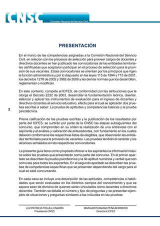 2
PRESENTACIÓN
En el marco de las competencias asignadas a la Comisión Nacional del Servicio
Civil, en relación con los procesos de selección para proveer cargos de docentes y
directivos docentes se han publicado las convocatorias de las entidades territoria-
les certificadas que aceptaron participar en el proceso de selección para la provi-
sión de sus vacantes. Estas convocatorias se orientan por los principios que rigen
la función administrativa y por lo dispuesto en las leyes 115 de 1994 y 715 de 2001,
los decretos 1278 de 2002 y 3982 de 2006 y las demás normas que los desarrollan,
reglamentan o modifican.
En este contexto, compete al ICFES, de conformidad con las atribuciones que le
otorga el Decreto 2232 de 2003, desarrollar la fundamentación teórica, diseñar,
elaborar y aplicar los instrumentos de evaluación para el ingreso de docentes y
directivos docentes al servicio educativo, efecto para el cual se aplicarán dos prue-
bas escritas a saber: La prueba de aptitudes y competencias básicas y la prueba
psicotécnica.
Previa calificación de las pruebas escritas y la publicación de los resultados por
parte del ICFES, se surtirán por parte de la CNSC las etapas subsiguientes del
concurso, que comprenden en su orden la realización de una entrevista con el
aspirante y el análisis y valoración de antecedentes, con fundamento en los cuales
deberan conformarse las respectivas listas de elegibles, que observarán las entida-
des territoriales para la provisión de vacantes. Las pruebas tendrán el carácter y los
alcances señalados en las respectivas convocatorias.
La presente guía tiene como propósito ofrecer a los aspirantes la información bási-
ca sobre las pruebas que presentarán como parte del concurso. En el primer apar-
tado se describen la prueba psicotécnica y la de aptitud numérica y verbal que son
comunes para todos los aspirantes. En el segundo apartado se describen las prue-
bas de competencias específicas que se presentan dependiendo del cargo para el
cual se esté concursando.
En cada caso se incluye una descripción de las aptitudes, competencias o habili-
dades que serán evaluadas en los distintos campos del conocimiento y que se
espera sean de dominio de quienes serán vinculados como docentes o directivos
docentes. También se detalla el número y tipo de preguntas y se presentan ejem-
plos de situaciones y preguntas similares a las incluidas en las pruebas.
MARGARITAMARIAPEÑABORRERO
Directora ICFES
LUZ PATRICIATRUJILLO MARÍN
Presidente CNSC
 