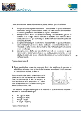 www.cnsc.gov.co
29
De las afirmaciones de los estudiantes se puede concluir que únicamente
A. la explicación dada por el estudiante 1 es acertada, ya que cuando se in-
crementa la energía cinética de las partículas éstas tienden a incrementar
su tamaño, pero no su velocidad ni el espacio entre ellas.
B. las explicaciones dadas por los estudiantes 1 y 3 son acertadas, ya que un
aumento en la energía cinética produce un aumento en la vibración de las
partículas haciendo que su radio y su distancia relativa sean mayores sin
cambiar su tamaño.
C. la explicación dada por el estudiante 2 es acertada, ya que cuando se in-
crementa la energía cinética de las partículas se incrementa también su
velocidad, pero las fuerzas de repulsión y el tamaño de la partícula perma-
necen constantes.
D. las explicaciones dadas por los estudiantes 2 y 3 son acertadas ya que al
incrementarse la energía cinética de una partícula, se incrementan su velo-
cidad y vibración, por lo que éstas tienden a repelerse, manteniendo su ta-
maño constante.
Respuesta correcta: C
4. Cierto gas ideal se encuentra encerrado dentro del recipiente de paredes no
adiabáticas, a temperatura ambiente. La tapa es un émbolo sin fricción de masa
mente suministrando calor.
Con respecto a la presión del gas en el instante en que el émbolo empieza a
moverse es acertado afirmar que
A. P < Mg/A + Patm
B. P>>mg/A + Patm
C. P mg/A + Patm
D. P - mg/A + Patm<0
Respuesta correcta: C
m y sección transversal de área A.
Se suministra calor continuamente y sucede
que el émbolo inicialmente no se mueve. Des-
pués de cierto tiempo el émbolo empieza a
subir lentamente de la posición 1 a la 2. Des-
pués de llegar a la posición 2 se continúa igual-
 