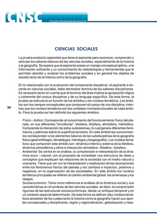 34
CIENCIAS SOCIALES
La prueba evalúa la capacidad que tiene el aspirante para reconocer, comprender y
articular los saberes básicos de las ciencias sociales, especialmente de la historia
y la geografía. Se espera que el aspirante posea un manejo conceptual óptimo, una
información suficiente y un conocimiento de metodologías y herramientas que le
permitan abordar y analizar los problemas sociales y en general los objetos de
estudio tanto de la historia como de la geografía.
En lo relacionado con la evaluación del componente disciplinar, el aspirante a do-
cente en ciencias sociales, debe demostrar dominio de los saberes disciplinares.
Es necesario tener en cuenta que el dominio del área implica la apropiación lógica
y coherente del corpus disciplinar y de su lenguaje específico. De esta forma, la
prueba se estructura en función de los ámbitos y los núcleos temáticos. Los ámbi-
tos son los campos conceptuales que componen el cuerpo de una disciplina; mien-
tras que los núcleos temáticos son las unidades microestructurales de cada ámbi-
to. Para la prueba se han definido los siguientes ámbitos:
· Físico - biótico: Corresponde al conocimiento del funcionamiento físico del pla-
neta, en sus diferentes "envolturas": biósfera, litósfera, atmósfera, hidrósfera.
Comprende la interacción de estos subsistemas, lo cual genera diferentes fenó-
menos y patrones sobre la superficie terrestre. En este ámbito los conocimien-
tos corresponden a los elementos básicos de las subdisciplinas de la geografía
física (geomorfología, climatología, hidrología y biogeografía). Los núcleos temá-
ticos que componen este ámbito son: dinámica interna y externa de la litósfera,
dinámica atmosférica y clima e interacción atmósfera - litósfera - biósfera.
· Ambiental: Se centra en el análisis, la comprensión e interpretación de la diná-
mica socio - natural, con el propósito de consolidar una estructura de ideas y
conceptos que expliquen las relaciones de la sociedad con el medio natural y
viceversa. Tiene que ver con la interpretación y explicación de las asociaciones
entre los fenómenos físicos del planeta y los cambios e impactos, positivos y
negativos, en la organización de las sociedades. En este ámbito los núcleos
temáticos principales se refieren al cambio ambiental global, las amenazas y los
riesgos.
· Socioeconómico: Tiene como referencia el análisis de la dinámica social y sus
características en el contexto de las ciencias sociales, es decir, la comprensión
rigurosa de las estructuras socioeconómicas, desde un enfoque temporal y en
un contexto espacial determinado. De esta forma se definen diez núcleos temá-
ticos alrededor de los cuales tanto la historia como la geografía hacen sus apor-
tes conceptuales y disciplinares: región y regionalización, globalización y rees-
 