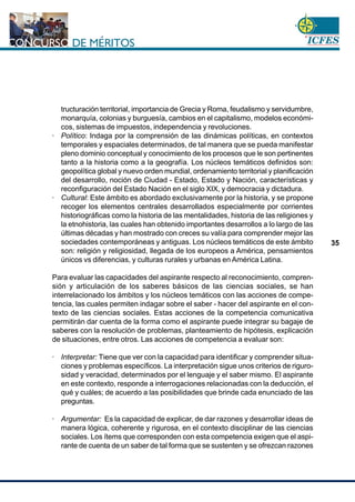 www.cnsc.gov.co
35
tructuración territorial, importancia de Grecia y Roma, feudalismo y servidumbre,
monarquía, colonias y burguesía, cambios en el capitalismo, modelos económi-
cos, sistemas de impuestos, independencia y revoluciones.
· Político: Indaga por la comprensión de las dinámicas políticas, en contextos
temporales y espaciales determinados, de tal manera que se pueda manifestar
pleno dominio conceptual y conocimiento de los procesos que le son pertinentes
tanto a la historia como a la geografía. Los núcleos temáticos definidos son:
geopolítica global y nuevo orden mundial, ordenamiento territorial y planificación
del desarrollo, noción de Ciudad - Estado, Estado y Nación, características y
reconfiguración del Estado Nación en el siglo XIX, y democracia y dictadura.
· Cultural: Este ámbito es abordado exclusivamente por la historia, y se propone
recoger los elementos centrales desarrollados especialmente por corrientes
historiográficas como la historia de las mentalidades, historia de las religiones y
la etnohistoria, las cuales han obtenido importantes desarrollos a lo largo de las
últimas décadas y han mostrado con creces su valía para comprender mejor las
sociedades contemporáneas y antiguas. Los núcleos temáticos de este ámbito
son: religión y religiosidad, llegada de los europeos a América, pensamientos
únicos vs diferencias, y culturas rurales y urbanas en América Latina.
Para evaluar las capacidades del aspirante respecto al reconocimiento, compren-
sión y articulación de los saberes básicos de las ciencias sociales, se han
interrelacionado los ámbitos y los núcleos temáticos con las acciones de compe-
tencia, las cuales permiten indagar sobre el saber - hacer del aspirante en el con-
texto de las ciencias sociales. Estas acciones de la competencia comunicativa
permitirán dar cuenta de la forma como el aspirante puede integrar su bagaje de
saberes con la resolución de problemas, planteamiento de hipótesis, explicación
de situaciones, entre otros. Las acciones de competencia a evaluar son:
· Interpretar: Tiene que ver con la capacidad para identificar y comprender situa-
ciones y problemas específicos. La interpretación sigue unos criterios de riguro-
sidad y veracidad, determinados por el lenguaje y el saber mismo. El aspirante
en este contexto, responde a interrogaciones relacionadas con la deducción, el
qué y cuáles; de acuerdo a las posibilidades que brinde cada enunciado de las
preguntas.
· Argumentar: Es la capacidad de explicar, de dar razones y desarrollar ideas de
manera lógica, coherente y rigurosa, en el contexto disciplinar de las ciencias
sociales. Los ítems que corresponden con esta competencia exigen que el aspi-
rante de cuenta de un saber de tal forma que se sustenten y se ofrezcan razones
 