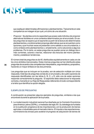 36
que expliquen determinadas afirmaciones o planteamientos. Típicamente en esta
competencia se indagan el por qué y el cómo de una situación.
· Proponer: Se plantea como la capacidad que posee cada individuo de proponer
alternativas factibles en unos contextos determinados por el enunciado. En es-
tas preguntas se espera que el aspirante (a partir de la lectura de determinados
planteamientos y condicionantes) proponga alternativas que se encuentran como
opciones y que muchas veces se presentan como salidas a una circunstancia, o
como síntesis entre planteamientos o, simplemente, como soluciones a algunos
problemas. Por lo tanto, en estas preguntas se pueden poner en diálogo dos o
más corrientes, autores o teorías, relacionar dos lecturas del mismo plantea-
miento y establecer tendencias.
El número total de preguntas es de 40, distribuidas equitativamente en cada uno de
los cinco ámbitos mencionados. Estas mismas preguntas se han distribuido estas
preguntas de acuerdo a las competencias interpretativa, argumentativa y propositiva,
haciendo un mayor énfasis en las dos primeras.
Las preguntas que se incluyen en la prueba, son de selección múltiple con única
respuesta. Este tipo de preguntas consta de un enunciado y de cuatro opciones de
respuesta identificadas con las letras A, B, C, y D; sólo una de estas opciones
responde correctamente la pregunta. El aspirante debe seleccionar la respuesta
correcta y marcarla en su Hoja de Respuestas rellenando el óvalo correspondiente
a la letra que identifica la opción elegida.
EJEMPLOS DE PREGUNTAS
A continuación se presentan algunos ejemplos de preguntas, similares a las que
encontrará durante la aplicación de la prueba.
1. La modernización industrial nacional fue diseñada por la Comisión Económica
paraAmérica Latina (CEPAL), a mediados del siglo XX. Su estrategia se fundaba
en la sustitución progresiva de las importaciones y en la producción de bienes
agrícolas o industriales para el mercado interno. El impulso a las exportaciones,
suministraría las divisas para acelerar el progreso de adquisición de bienes de
 