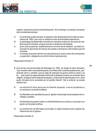 www.cnsc.gov.co
37
capital, necesarios para la industrialización. Sin embargo, el manejo monetario
sería complicado porque
A. en el ámbito proteccionista, el aspecto más destacado fue la reforma aran-
celaria de 1950, que creó un sistema mixto de aranceles específicos.
B. la estrategia de desarrollo consistió en canalizar todos los recursos de cré-
dito hacia la industria, al igual que las inversiones del Estado.
C. junto a las sucesivas aceleraciones en el ritmo de la inflación, se había re-
presado la demanda de bienes de capital y de bienes intermedios para la
industria.
D. el manejo macroeconómico se caracterizó por ciclos cortos de contracción
y expansión, obligando al control de las importaciones.
Respuesta correcta: C
2. Uno de los convencionistas de Rionegro en 1863, se dirigió al clero diciendo:
"que nuestro clero se presente pobre y humilde ante nuestras poblaciones, pre-
dicando amor y caridad, que se deje de atomizar la guerra entre la razón y la
fe,… que rocíe con agua bendita el árbol de la libertad y cubra con el manto de la
religión, el dogma de la soberanía popular, y entonces le sobrará para vivir y será
parte mimada de la sociedad por el partido liberal". De lo anterior se puede
deducir que
A. se exhorta al clero para que no ostente riquezas, viva en la pobreza y
se acerque a la doctrina liberal.
B. los liberales eran partidarios que la iglesia viviera bajo los preceptos de hu-
mildad y caridad.
C. los liberales buscaban evitar un enfrentamiento con el clero y convocar a un
pacto con el poder político.
D. la constitución de Rionegro promulgó un rígido estatuto para regular las
relaciones de la iglesia.
Respuesta correcta: A
 