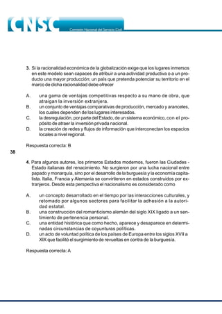 38
3. Si la racionalidad económica de la globalización exige que los lugares inmersos
en este modelo sean capaces de atribuir a una actividad productiva o a un pro-
ducto una mayor producción; un país que pretenda potenciar su territorio en el
marco de dicha racionalidad debe ofrecer
A. una gama de ventajas competitivas respecto a su mano de obra, que
atraigan la inversión extranjera.
B. un conjunto de ventajas comparativas de producción, mercado y aranceles,
los cuales dependen de los lugares interesados.
C. la desregulación, por parte del Estado, de un sistema económico, con el pro-
pósito de atraer la inversión privada nacional.
D. la creación de redes y flujos de información que interconectan los espacios
locales a nivel regional.
Respuesta correcta: B
4. Para algunos autores, los primeros Estados modernos, fueron las Ciudades -
Estado italianas del renacimiento. No surgieron por una lucha nacional entre
papado y monarquía, sino por el desarrollo de la burguesía y la economía capita-
lista. Italia, Francia y Alemania se convirtieron en estados construidos por ex-
tranjeros. Desde esta perspectiva el nacionalismo es considerado como
A. un concepto desarrollado en el tiempo por las interacciones culturales, y
retomado por algunos sectores para facilitar la adhesión a la autori-
dad estatal.
B. una construcción del romanticismo alemán del siglo XIX ligado a un sen-
timiento de pertenencia personal.
C. una entidad histórica que como hecho, aparece y desaparece en determi-
nadas circunstancias de coyunturas políticas.
D. un acto de voluntad política de los países de Europa entre los siglos XVII a
XIX que facilitó el surgimiento de revueltas en contra de la burguesía.
Respuesta correcta: A
 