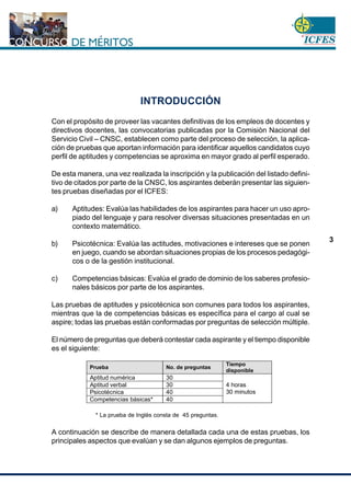 www.cnsc.gov.co
3
INTRODUCCIÓN
Con el propósito de proveer las vacantes definitivas de los empleos de docentes y
directivos docentes, las convocatorias publicadas por la Comisiòn Nacional del
Servicio Civil – CNSC, establecen como parte del proceso de selección, la aplica-
ción de pruebas que aportan información para identificar aquellos candidatos cuyo
perfil de aptitudes y competencias se aproxima en mayor grado al perfil esperado.
De esta manera, una vez realizada la inscripción y la publicación del listado defini-
tivo de citados por parte de la CNSC, los aspirantes deberán presentar las siguien-
tes pruebas diseñadas por el ICFES:
a) Aptitudes: Evalúa las habilidades de los aspirantes para hacer un uso apro-
piado del lenguaje y para resolver diversas situaciones presentadas en un
contexto matemático.
b) Psicotécnica: Evalúa las actitudes, motivaciones e intereses que se ponen
en juego, cuando se abordan situaciones propias de los procesos pedagógi-
cos o de la gestión institucional.
c) Competencias básicas: Evalúa el grado de dominio de los saberes profesio-
nales básicos por parte de los aspirantes.
Las pruebas de aptitudes y psicotécnica son comunes para todos los aspirantes,
mientras que la de competencias básicas es específica para el cargo al cual se
aspire; todas las pruebas están conformadas por preguntas de selección múltiple.
El número de preguntas que deberá contestar cada aspirante y el tiempo disponible
es el siguiente:
* La prueba de Inglés consta de 45 preguntas.
A continuación se describe de manera detallada cada una de estas pruebas, los
principales aspectos que evalúan y se dan algunos ejemplos de preguntas.
Prueba No. de preguntas
Tiempo
disponible
Aptitud numérica 30
Aptitud verbal 30
Psicotécnica 40
Competencias básicas* 40
4 horas
30 minutos
 