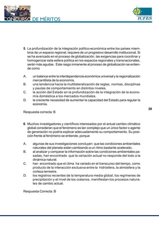www.cnsc.gov.co
39
5. La profundización de la integración político-económica entre los países miem-
bros de un espacio regional, requiere de un progresivo desarrollo institucional. Si
se ha avanzado en el proceso de globalización, las exigencias para coordinar y
homogenizar esta esfera política en los espacios regionales y transnacionales,
serán más agudas. Este rasgo inmanente al proceso de globalización se entien-
de como
A. un balance entre la interdependencia económica universal y la regionalización
mercantilista de la economía.
B. una tendencia hacia la multilateralización de reglas, normas, disciplinas
y pautas de comportamiento en distintos niveles.
C. la acción del Estado en la profundización de la integración de la econo-
mía doméstica a los mercados mundiales.
D. la creciente necesidad de aumentar la capacidad del Estado para regular la
economía.
Respuesta correcta: B
6. Muchos investigadores y científicos interesados por el actual cambio climático
global consideran que el fenómeno es tan complejo que un único factor o agente
de generación no podría explicar adecuadamente su comportamiento. Su posi-
ción frente al fenómeno se entiende, porque
A. algunas de sus investigaciones concluyen que las condiciones ambientales
naturales del planeta están cambiando a un ritmo bastante acelerado.
B. al analizar y comparar la información sobre las condiciones ambientales pa-
sadas, han encontrado que la variación actual no responde del todo a la
dinámica natural.
C. han encontrado que el clima ha variado en el transcurso del tiempo, como
producto de la interacción exclusiva entre la hidrósfera, la atmósfera y la
corteza terrestre.
D. los registros recientes de la temperatura media global, los regímenes de
precipitación y el nivel de los océanos, manifiestan los procesos natura-
les de cambio actual.
Respuesta Correcta :B
 