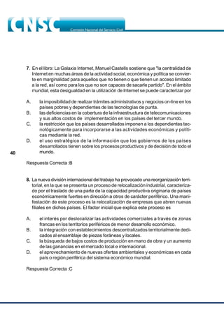 40
7. En el libro: La Galaxia Internet, Manuel Castells sostiene que "la centralidad de
Internet en muchas áreas de la actividad social, económica y política se convier-
te en marginalidad para aquellos que no tienen o que tienen un acceso limitado
a la red, así como para los que no son capaces de sacarle partido". En el ámbito
mundial, esta desigualdad en la utilización de Internet se puede caracterizar por
A. la imposibilidad de realizar trámites administrativos y negocios on-line en los
países pobres y dependientes de las tecnologías de punta.
B. las deficiencias en la cobertura de la infraestructura de telecomunicaciones
y sus altos costos de implementación en los países del tercer mundo.
C. la restricción que los países desarrollados imponen a los dependientes tec-
nológicamente para incorporarse a las actividades económicas y políti-
cas mediante la red.
D. el uso estratégico de la información que los gobiernos de los países
desarrollados tienen sobre los procesos productivos y de decisión de todo el
mundo.
Respuesta Correcta :B
8. La nueva división internacional del trabajo ha provocado una reorganización terri-
torial, en la que se presenta un proceso de relocalización industrial, caracteriza-
do por el traslado de una parte de la capacidad productiva originaria de países
económicamente fuertes en dirección a otros de carácter periférico. Una mani-
festación de este proceso es la relocalización de empresas que abren nuevas
filiales en dichos países. El factor inicial que explica este proceso es
A. el interés por deslocalizar las actividades comerciales a través de zonas
francas en los territorios periféricos de menor desarrollo económico.
B. la integración con establecimientos descentralizados territorialmente dedi-
cados al ensamblaje de piezas foráneas y locales.
C. la búsqueda de bajos costos de producción en mano de obra y un aumento
de las ganancias en el mercado local e internacional.
D. el aprovechamiento de nuevas ofertas ambientales y económicas en cada
país o región periférica del sistema económico mundial.
Respuesta Correcta :C
 