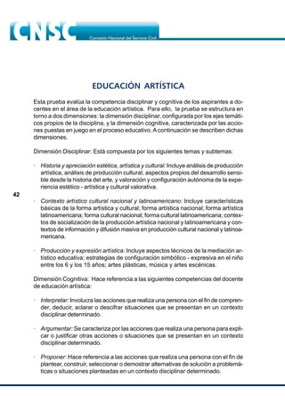 42
EDUCACIÓN ARTÍSTICA
Esta prueba evalúa la competencia disciplinar y cognitiva de los aspirantes a do-
centes en el área de la educación artística. Para ello, la prueba se estructura en
torno a dos dimensiones: la dimensión disciplinar, configurada por los ejes temáti-
cos propios de la disciplina, y la dimensión cognitiva, caracterizada por las accio-
nes puestas en juego en el proceso educativo. A continuación se describen dichas
dimensiones.
Dimensión Disciplinar: Está compuesta por los siguientes temas y subtemas:
· Historia y apreciación estética, artística y cultural: Incluye análisis de producción
artística, análisis de producción cultural, aspectos propios del desarrollo sensi-
ble desde la historia del arte, y valoración y configuración autónoma de la expe-
riencia estético - artística y cultural valorativa.
· Contexto artístico cultural nacional y latinoamericano: Incluye características
básicas de la forma artística y cultural; forma artística nacional; forma artística
latinoamericana; forma cultural nacional; forma cultural latinoamericana; contex-
tos de socialización de la producción artística nacional y latinoamericana y con-
textos de información y difusión masiva en producción cultural nacional y latinoa-
mericana.
· Producción y expresión artística: Incluye aspectos técnicos de la mediación ar-
tístico educativa; estrategias de configuración simbólico - expresiva en el niño
entre los 6 y los 15 años; artes plásticas, música y artes escénicas.
Dimensión Cognitiva: Hace referencia a las siguientes competencias del docente
de educación artística:
· Interpretar: Involucra las acciones que realiza una persona con el fin de compren-
der, deducir, aclarar o descifrar situaciones que se presentan en un contexto
disciplinar determinado.
· Argumentar: Se caracteriza por las acciones que realiza una persona para expli-
car o justificar otras acciones o situaciones que se presentan en un contexto
disciplinar determinado.
· Proponer: Hace referencia a las acciones que realiza una persona con el fin de
plantear, construir, seleccionar o demostrar alternativas de solución a problemá-
ticas o situaciones planteadas en un contexto disciplinar determinado.
 