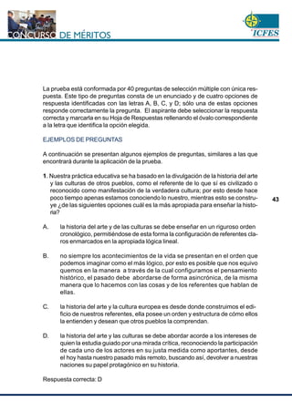 www.cnsc.gov.co
43
La prueba está conformada por 40 preguntas de selección múltiple con única res-
puesta. Este tipo de preguntas consta de un enunciado y de cuatro opciones de
respuesta identificadas con las letras A, B, C, y D; sólo una de estas opciones
responde correctamente la pregunta. El aspirante debe seleccionar la respuesta
correcta y marcarla en su Hoja de Respuestas rellenando el óvalo correspondiente
a la letra que identifica la opción elegida.
EJEMPLOS DE PREGUNTAS
A continuación se presentan algunos ejemplos de preguntas, similares a las que
encontrará durante la aplicación de la prueba.
1. Nuestra práctica educativa se ha basado en la divulgación de la historia del arte
y las culturas de otros pueblos, como el referente de lo que sí es civilizado o
reconocido como manifestación de la verdadera cultura; por esto desde hace
poco tiempo apenas estamos conociendo lo nuestro, mientras esto se constru-
ye ¿de las siguientes opciones cuál es la más apropiada para enseñar la histo-
ria?
A. la historia del arte y de las culturas se debe enseñar en un riguroso orden
cronológico, permitiéndose de esta forma la configuración de referentes cla-
ros enmarcados en la apropiada lógica lineal.
B. no siempre los acontecimientos de la vida se presentan en el orden que
podemos imaginar como el más lógico, por esto es posible que nos equivo
quemos en la manera a través de la cual configuramos el pensamiento
histórico, el pasado debe abordarse de forma asincrónica, de la misma
manera que lo hacemos con las cosas y de los referentes que hablan de
ellas.
C. la historia del arte y la cultura europea es desde donde construimos el edi-
ficio de nuestros referentes, ella posee un orden y estructura de cómo ellos
la entienden y desean que otros pueblos la comprendan.
D. la historia del arte y las culturas se debe abordar acorde a los intereses de
quien la estudia guiado por una mirada crítica, reconociendo la participación
de cada uno de los actores en su justa medida como aportantes, desde
el hoy hasta nuestro pasado más remoto, buscando así, devolver a nuestras
naciones su papel protagónico en su historia.
Respuesta correcta: D
 