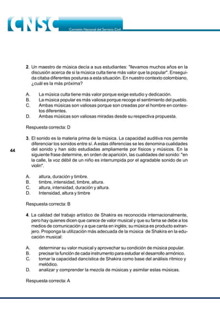 44
2. Un maestro de música decía a sus estudiantes: "llevamos muchos años en la
discusión acerca de si la música culta tiene más valor que la popular". Ensegui-
da citaba diferentes posturas a esta situación. En nuestro contexto colombiano,
¿cuál es la más próxima?
A. La música culta tiene más valor porque exige estudio y dedicación.
B. La música popular es más valiosa porque recoge el sentimiento del pueblo.
C. Ambas músicas son valiosas porque son creadas por el hombre en contex-
tos diferentes.
D. Ambas músicas son valiosas miradas desde su respectiva propuesta.
Respuesta correcta: D
3. El sonido es la materia prima de la música. La capacidad auditiva nos permite
diferenciar los sonidos entre sí.A estas diferencias se les denomina cualidades
del sonido y han sido estudiadas ampliamente por físicos y músicos. En la
siguiente frase determine, en orden de aparición, las cualidades del sonido: "en
la calle, la voz débil de un niño es interrumpida por el agradable sonido de un
violín".
A. altura, duración y timbre.
B. timbre, intensidad, timbre, altura.
C. altura, intensidad, duración y altura.
D. Intensidad, altura y timbre
Respuesta correcta: B
4. La calidad del trabajo artístico de Shakira es reconocida internacionalmente,
pero hay quienes dicen que carece de valor musical y que su fama se debe a los
medios de comunicación y a que canta en inglés; su música es producto extran-
jero. Proponga la utilización más adecuada de la música de Shakira en la edu-
cación musical:
A. determinar su valor musical y aprovechar su condición de música popular.
B. precisar la función de cada instrumento para estudiar el desarrollo armónico.
C. tomar la capacidad dancística de Shakira como base del análisis rítmico y
melódico.
D. analizar y comprender la mezcla de músicas y asimilar estas músicas.
Respuesta correcta: A
 