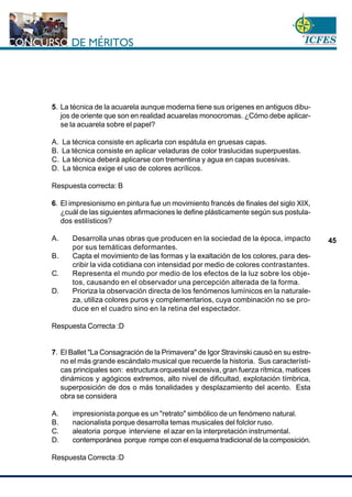 www.cnsc.gov.co
45
5. La técnica de la acuarela aunque moderna tiene sus orígenes en antiguos dibu-
jos de oriente que son en realidad acuarelas monocromas. ¿Cómo debe aplicar-
se la acuarela sobre el papel?
A. La técnica consiste en aplicarla con espátula en gruesas capas.
B. La técnica consiste en aplicar veladuras de color traslucidas superpuestas.
C. La técnica deberá aplicarse con trementina y agua en capas sucesivas.
D. La técnica exige el uso de colores acrílicos.
Respuesta correcta: B
6. El impresionismo en pintura fue un movimiento francés de finales del siglo XIX,
¿cuál de las siguientes afirmaciones le define plásticamente según sus postula-
dos estilísticos?
A. Desarrolla unas obras que producen en la sociedad de la época, impacto
por sus temáticas deformantes.
B. Capta el movimiento de las formas y la exaltación de los colores,para des-
cribir la vida cotidiana con intensidad por medio de colores contrastantes.
C. Representa el mundo por medio de los efectos de la luz sobre los obje-
tos, causando en el observador una percepción alterada de la forma.
D. Prioriza la observación directa de los fenómenos lumínicos en la naturale-
za, utiliza colores puros y complementarios, cuya combinación no se pro-
duce en el cuadro sino en la retina del espectador.
Respuesta Correcta :D
7. El Ballet "La Consagración de la Primavera" de Igor Stravinski causó en su estre-
no el más grande escándalo musical que recuerde la historia. Sus característi-
cas principales son: estructura orquestal excesiva, gran fuerza rítmica, matices
dinámicos y agógicos extremos, alto nivel de dificultad, explotación tímbrica,
superposición de dos o más tonalidades y desplazamiento del acento. Esta
obra se considera
A. impresionista porque es un "retrato" simbólico de un fenómeno natural.
B. nacionalista porque desarrolla temas musicales del folclor ruso.
C. aleatoria porque interviene el azar en la interpretación instrumental.
D. contemporánea porque rompe con el esquema tradicional de la composición.
Respuesta Correcta :D
 
