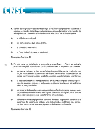 46
8. Dentro de un grupo de estudiantes surge la inquietud por presentar sus obras al
público, el maestro deberá apoyarlos para que se pueda realizar una muestra de
artes plásticas. Seleccione la entidad más adecuada para buscar apoyo
A. la biblioteca municipal.
B. los comerciantes que aman el arte.
C. el Ministerio de Cultura.
D. la Casa de la Cultura de la localidad.
Respuesta Correcta :D
9. En una clase un estudiante le pregunta a su profesor: ¿Cómo se aplica la
pintura al temple?. Identificar a continuación cuál es la respuesta del profesor
A. se puede trabajar sobre superficies de papel blanco de cualquier co-
lor, su respuesta de cubrimiento es buena permitiendo superposición de
capas, con transparencias y una bella opacidad característica de esta técnica.
B. la tradicional técnica "transparencias" en la pintura implica una superposi-
ción de aguados colores, y se basa en la blancura del papel para obtener
efectos y toques de luz.
C. generalmente los colores se aplican sobre un fondo de gesso blanco, con -
un pincel redondo de marta o de nylon, dando trazos ágiles, esta pintura
a base de huevo conserva su autonomía en cada trazo.
D. consiste en mezclar pigmentos con cera derretida y aplicarlos calientes a la
superficie del soporte, se trata de uno de los medios pictóricos más perma-
nentes, siempre que se usen pigmentos de buena consistencia.
Respuesta Correcta :C
 