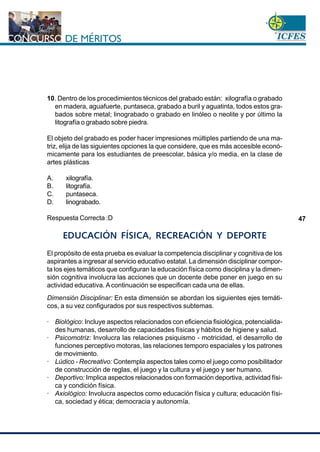www.cnsc.gov.co
47
10. Dentro de los procedimientos técnicos del grabado están: xilografía o grabado
en madera, aguafuerte, puntaseca, grabado a buril y aguatinta, todos estos gra-
bados sobre metal; linograbado o grabado en linóleo o neolite y por último la
litografía o grabado sobre piedra.
El objeto del grabado es poder hacer impresiones múltiples partiendo de una ma-
triz, elija de las siguientes opciones la que considere, que es más accesible econó-
micamente para los estudiantes de preescolar, básica y/o media, en la clase de
artes plásticas
A. xilografía.
B. litografía.
C. puntaseca.
D. linograbado.
Respuesta Correcta :D
EDUCACIÓN FÍSICA, RECREACIÓN Y DEPORTE
El propósito de esta prueba es evaluar la competencia disciplinar y cognitiva de los
aspirantes a ingresar al servicio educativo estatal. La dimensión disciplinar compor-
ta los ejes temáticos que configuran la educación física como disciplina y la dimen-
sión cognitiva involucra las acciones que un docente debe poner en juego en su
actividad educativa. A continuación se especifican cada una de ellas.
Dimensión Disciplinar: En esta dimensión se abordan los siguientes ejes temáti-
cos, a su vez configurados por sus respectivos subtemas.
· Biológico: Incluye aspectos relacionados con eficiencia fisiológica, potencialida-
des humanas, desarrollo de capacidades físicas y hábitos de higiene y salud.
· Psicomotriz: Involucra las relaciones psiquismo - motricidad, el desarrollo de
funciones perceptivo motoras, las relaciones temporo espaciales y los patrones
de movimiento.
· Lúdico - Recreativo: Contempla aspectos tales como el juego como posibilitador
de construcción de reglas, el juego y la cultura y el juego y ser humano.
· Deportivo: Implica aspectos relacionados con formación deportiva, actividad físi-
ca y condición física.
· Axiológico: Involucra aspectos como educación física y cultura; educación físi-
ca, sociedad y ética; democracia y autonomía.
 