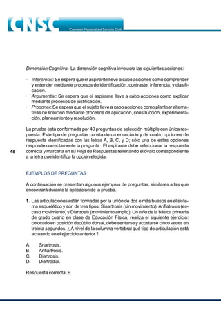 48
Dimensión Cognitiva: La dimensión cognitiva involucra las siguientes acciones:
· Interpretar: Se espera que el aspirante lleve a cabo acciones como comprender
y entender mediante procesos de identificación, contraste, inferencia, y clasifi-
cación.
· Argumentar: Se espera que el aspirante lleve a cabo acciones como explicar
mediante procesos de justificación.
· Proponer: Se espera que el sujeto lleve a cabo acciones como plantear alterna-
tivas de solución mediante procesos de aplicación, construcción, experimenta-
ción, planeamiento y resolución.
La prueba está conformada por 40 preguntas de selección múltiple con única res-
puesta. Este tipo de preguntas consta de un enunciado y de cuatro opciones de
respuesta identificadas con las letras A, B, C, y D; sólo una de estas opciones
responde correctamente la pregunta. El aspirante debe seleccionar la respuesta
correcta y marcarla en su Hoja de Respuestas rellenando el óvalo correspondiente
a la letra que identifica la opción elegida.
EJEMPLOS DE PREGUNTAS
A continuación se presentan algunos ejemplos de preguntas, similares a las que
encontrará durante la aplicación de la prueba.
1. Las articulaciones están formadas por la unión de dos o más huesos en el siste-
ma esquelético y son de tres tipos: Sinartrosis (sin movimiento),Anfiatrosis (es-
caso movimiento) y Diartrosis (movimiento amplio). Un niño de la básica primaria
de grado cuarto en clase de Educación Física, realiza el siguiente ejercicio:
colocado en posición decúbito dorsal, debe sentarse y acostarse cinco veces en
treinta segundos. ¿ A nivel de la columna vertebral qué tipo de articulación está
actuando en el ejercicio anterior ?
A. Snartrosis.
B. Anfiartrosis.
C. Diartrosis.
D. Diartrodial.
Respuesta correcta: B
 
