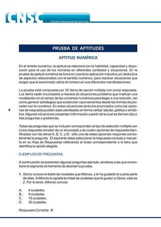 4
PRUEBA DE APTITUDES
APTITUD NUMÉRICA
En el ámbito numérico, la aptitud se relaciona con la habilidad, capacidad y dispo-
sición para el uso de los números en diferentes contextos y situaciones. En la
prueba de aptitud numérica se toma en cuenta la aplicación inductiva y/o deductiva
de aspectos relacionados con el sentido numérico, para resolver situaciones que
exigen que el examinado utilice el número en sus diferentes manifestaciones.
La prueba está compuesta por 30 ítems de opción múltiple con única respuesta.
Los ítems están enunciados a manera de situaciones problema que implican una
modelación en el campo de los universos numéricos para llegar a una solución, así
como generar estrategias que evidencien razonamientos desde las formas de pro-
ceder con lo numérico. En estas situaciones tanto los enunciados como las opcio-
nes de respuesta pueden estar planteados en forma verbal, tabular, gráfica o simbó-
lica.Algunas situaciones presentan información a partir de la cual se derivan dos o
tres preguntas o problemas.
Todas las preguntas que se incluyen corresponden al tipo de selección múltiple con
única respuesta constan de un enunciado y de cuatro opciones de respuesta iden-
tificadas con las letras A, B, C, y D; sólo una de estas opciones responde correc-
tamente la pregunta. El aspirante debe seleccionar la respuesta correcta y marcar-
la en su Hoja de Respuestas rellenando el óvalo correspondiente a la letra que
identifica la opción elegida.
EJEMPLOS DE PREGUNTAS
A continuación se presentan algunas preguntas ejemplo, similares a las que encon-
trará el aspirante al momento de abordar la prueba.
1. Gloria conoce el doble de ciudades que Alfonso, y le ha gustado la cuarta parte
de ellas.AAlfonso le agrada la mitad de ciudades que le gustan a Gloria, esto es
2. Por lo tanto, Alfonso conoce
A. 4 ciudades.
B. 8 ciudades.
C. 16 ciudades.
D. 32 ciudades.
Respuesta Correcta: B
 