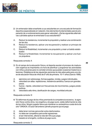 www.cnsc.gov.co
49
2. Un entrenador debe enseñarle a sus estudiantes en una escuela de formación
deportiva especializada en natación, tres elementos fundamentales para la pre-
paración de un entrenamiento para ganar velocidad. ¿De las siguientes alternati-
vas cuál debe aplicar el entrenador a sus estudiantes?
A. Reducir la resistencia, incrementar la propulsión y realizar una combinación
de las dos.
B. Reducir la resistencia, aplicar una recuperación y realizar un principio de
impulsión.
C. Reducir la flotabilidad, incrementar una propulsión y crear un batido estabi-
lizador.
D. Reducir la flotabilidad, Incrementar la recuperación y aplicar una fuer-
za propulsiva.
Respuesta correcta: A
3. En el campo de la educación física y el deporte escolar el proceso de madura-
ción orgánica es importante a la hora de planificar y programar las actividades
con niños y jóvenes para no cometer errores que puedan ocasionar trastornos o
lesiones. Establezca de las siguientes opciones la más adecuada para una cla-
se de educación física de niños de 5º año de primaria. 10-11 años (García 1998).
A. ejercicios con sobrecarga, formas jugadas, rondas, juegos individuales.
B. velocidad con altas repeticiones, resistencia aeróbica, fuerza con grandes
pesos.
C. fuerza - rápida, velocidad con frecuencias de movimientos, juegos prede-
portivos.
D. velocidad a alto ritmo, dosificación de cargas, movilidad articular.
Respuesta correcta: D
4. "Si deformas el juego de los niños premiando la competencia excesiva, la agre-
sión física contra otros, los engaños y el juego sucio, estás deformando la vida
de los niños. Ningún jugador tiene que mantener su autoestima a costa de la de
otro" ORDICK. El autor del anterior párrafo propone que el juego:
A. debe tener normas para evitar actos deshonestos.
B. no debe ser competitivo para evitar agresiones.
C. al ser intervenido, afecta la vida del niño que juega.
D. basado en el engaño, conlleva al juego sucio.
Respuesta correcta: C
 