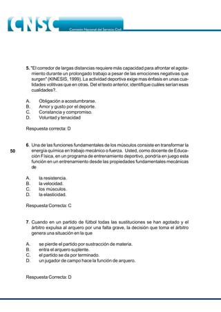 50
5. "El corredor de largas distancias requiere más capacidad para afrontar el agota-
miento durante un prolongado trabajo a pesar de las emociones negativas que
surgen" (KINESIS, 1999). La actividad deportiva exige mas énfasis en unas cua-
lidades volitivas que en otras. Del el texto anterior, identifique cuáles serían esas
cualidades?.
A. Obligación a acostumbrarse.
B. Amor y gusto por el deporte.
C. Constancia y compromiso.
D. Voluntad y tenacidad
Respuesta correcta: D
6. Una de las funciones fundamentales de los músculos consiste en transformar la
energía química en trabajo mecánico o fuerza. Usted, como docente de Educa-
ción Física, en un programa de entrenamiento deportivo, pondría en juego esta
función en un entrenamiento desde las propiedades fundamentales mecánicas
de
A. la resistencia.
B. la velocidad.
C. los músculos.
D. la elasticidad.
Respuesta Correcta: C
7. Cuando en un partido de fútbol todas las sustituciones se han agotado y el
árbitro expulsa al arquero por una falta grave, la decisión que toma el árbitro
genera una situación en la que
A. se pierde el partido por sustracción de materia.
B. entra el arquero suplente.
C. el partido se da por terminado.
D. un jugador de campo hace la función de arquero.
Respuesta Correcta: D
 