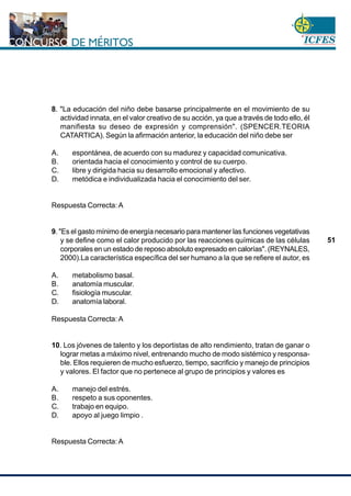 www.cnsc.gov.co
51
8. "La educación del niño debe basarse principalmente en el movimiento de su
actividad innata, en el valor creativo de su acción, ya que a través de todo ello, él
manifiesta su deseo de expresión y comprensión". (SPENCER.TEORIA
CATARTICA). Según la afirmación anterior, la educación del niño debe ser
A. espontánea, de acuerdo con su madurez y capacidad comunicativa.
B. orientada hacia el conocimiento y control de su cuerpo.
C. libre y dirigida hacia su desarrollo emocional y afectivo.
D. metódica e individualizada hacia el conocimiento del ser.
Respuesta Correcta: A
9. "Es el gasto mínimo de energía necesario para mantener las funciones vegetativas
y se define como el calor producido por las reacciones químicas de las células
corporales en un estado de reposo absoluto expresado en calorías". (REYNALES,
2000).La característica específica del ser humano a la que se refiere el autor, es
A. metabolismo basal.
B. anatomía muscular.
C. fisiología muscular.
D. anatomía laboral.
Respuesta Correcta: A
10. Los jóvenes de talento y los deportistas de alto rendimiento, tratan de ganar o
lograr metas a máximo nivel, entrenando mucho de modo sistémico y responsa-
ble. Ellos requieren de mucho esfuerzo, tiempo, sacrificio y manejo de principios
y valores. El factor que no pertenece al grupo de principios y valores es
A. manejo del estrés.
B. respeto a sus oponentes.
C. trabajo en equipo.
D. apoyo al juego limpio .
Respuesta Correcta: A
 