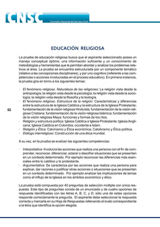 52
EDUCACIÓN RELIGIOSA
La prueba de educación religiosa busca que el aspirante seleccionado posea un
manejo conceptual óptimo, una información suficiente y un conocimiento de
metodologías y herramientas que le permitan abordar y analizar los problemas rela-
tivos al área. La prueba se encuentra estructurada por un componente temático
(relativo a las concepciones disciplinares), y por uno cognitivo (referente a las com-
petencias o acciones involucradas en el proceso educativo). En primera instancia,
la prueba gira en torno a los siguientes temas:
· El fenómeno religioso. Naturaleza de las religiones: La religión vista desde la
antropología; la religión vista desde la psicología; la religión vista desde la socio-
logía; la religión vista desde la filosofía y la teología.
· El fenómeno religioso. Estructura de la religión: Características y diferencias
entre la estructura de la Iglesia Católica y la estructura de la Iglesia Protestante;
fundamentación de la visión religiosa Hinduísta; fundamentación de la visión reli-
giosa Cristiana; fundamentación de la visión religiosa Islámica; fundamentación
de la visión religiosa Maya; funciones y formas de los ritos.
· Religión y estructura política: Iglesia Católica e Iglesia Protestante; Iglesia Angli-
cana; Iglesia Católica en Colombia; occidente e Islam.
· Religión y Ética: Calvinismo y Ética económica; Catolicismo y Ética política.
· Diálogo interreligioso: Construcción de una ética mundial.
A su vez, en la prueba se evalúan las siguientes competencias:
· Interpretativa: Involucra las acciones que realiza una persona con el fin de com-
prender, reconocer, diferenciar, aclarar o descifrar situaciones que se presentan
en un contexto determinado. Por ejemplo reconocer las diferencias más esen-
ciales entre lo católico y lo protestante.
· Argumentativa: Se caracteriza por las acciones que realiza una persona para
explicar, dar razones o justificar otras acciones o situaciones que se presentan
en un contexto determinado. Por ejemplo analizar las implicaciones de temas
como el influjo de la Iglesia en los ámbitos económico y ético.
La prueba está compuesta por 40 preguntas de selección múltiple con única res-
puesta. Este tipo de preguntas consta de un enunciado y de cuatro opciones de
respuesta identificadas con las letras A, B, C, y D; sólo una de estas opciones
responde correctamente la pregunta. El aspirante debe seleccionar la respuesta
correcta y marcarla en su Hoja de Respuestas rellenando el óvalo correspondiente
a la letra que identifica la opción elegida.
 