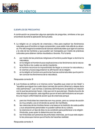 www.cnsc.gov.co
53
EJEMPLOS DE PREGUNTAS
A continuación se presentan algunos ejemplos de preguntas, similares a las que
encontrará durante la aplicación de la prueba.
1. La religión es un conjunto de creencias y ritos para explicar los fenómenos
naturales que el hombre no logra comprender y que están más allá de su alcan-
ce. Por ello imagina la existencia de fuerzas sobrenaturales que rigen el cosmos
y la vida de los hombres y que pueden ser manejados por medio de prácticas
culturales para obtener ciertos resultados o favores. Por lo tanto
A. por medio de las prácticas religiosas el hombre puede llegar a dominar la
naturaleza.
B. en la religión el hombre busca explicaciones a los fenómenos de la natura-
leza frente a los cuales se siente impotente .
C. el hombre reconoce la imposibilidad de llegar a conocer la naturaleza y
el cosmos y busca seguridad en la afirmación de la religión.
D. en la religión el hombre encuentra las fuerzas sobrenaturales que le permi-
ten conocer los fenómenos de la naturaleza.
Respuesta correcta: B
2. Los hindúes se definen a sí mismos como "aquellos que creen en los Veda" o
"aquellos que siguen los cuatro tipos (varnas) de camino (dharma) y etapas de la
vida (ashramas)". Las normas o cánones del hinduismo se definen en relación
con lo que las personas hacen, más que con lo que piensan. Desde el punto de
vista de esta concepción, esto significa que en el seno del hinduismo se encuen-
tra una mayor uniformidad de acción que de creencias porque
A. para los hinduístas las creencias son muy pocas, pero su campo de acción
es muy amplio y es en él donde se ponen de manifiesto.
B. las creencias de los hindúes tienen una base en la tradición de cada pueblo
y sus actuaciones personales no pueden salirse de su cultura.
C. la creencia en un tipo de dios no es condición para pertenecer a la religión
Hinduísta, pues quien lo determina son los actos.
D. los hinduístas son personas de profundas creencias, por lo que este aspec-
to les preocupa menos que el hecho de hacerlas realidad.
Respuesta correcta: A
 