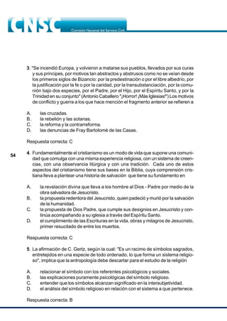 54
3. "Se incendió Europa, y volvieron a matarse sus pueblos, llevados por sus curas
y sus príncipes, por motivos tan abstractos y abstrusos como no se veían desde
los primeros siglos de Bizancio: por la predestinación o por el libre albedrío, por
la justificación por la fe o por la caridad, por la transubstanciación, por la comu-
nión bajo dos especies, por el Padre, por el Hijo, por el Espíritu Santo, y por la
Trinidad en su conjunto" (Antonio Caballero "¡Horror! ¡Más Iglesias!") Los motivos
de conflicto y guerra a los que hace mención el fragmento anterior se refieren a
A. las cruzadas.
B. la rebelión y las sotanas.
C. la reforma y la contrarreforma.
D. las denuncias de Fray Bartolomé de las Casas.
Respuesta correcta: C
4. Fundamentalmente el cristianismo es un modo de vida que supone una comuni-
dad que comulga con una misma experiencia religiosa, con un sistema de creen-
cias, con una observancia litúrgica y con una tradición. Cada uno de estos
aspectos del cristianismo tiene sus bases en la Biblia, cuya comprensión cris-
tiana lleva a plantear una historia de salvación que tiene su fundamento en
A. la revelación divina que lleva a los hombre al Dios - Padre por medio de la
obra salvadora de Jesucristo.
B. la propuesta redentora del Jesucristo, quien padeció y murió por la salvación
de la humanidad.
C. la propuesta de Dios Padre, que cumple sus designios en Jesucristo y con-
tinúa acompañando a su iglesia a través del Espíritu Santo.
D. el cumplimiento de las Escrituras en la vida, obras y milagros de Jesucristo,
primer resucitado de entre los muertos.
Respuesta correcta: C
5. La afirmación de C. Gertz, según la cual: "Es un racimo de símbolos sagrados,
entretejidos en una especie de todo ordenado, lo que forma un sistema religio-
so", implica que la antropología debe descartar para el estudio de la religión
A. relacionar el símbolo con los referentes psicológicos y sociales.
B. las explicaciones puramente psicológicas del símbolo religioso.
C. entender que los símbolos alcanzan significado en la intersubjetividad.
D. el análisis del símbolo religioso en relación con el sistema a que pertenece.
Respuesta correcta: B
 