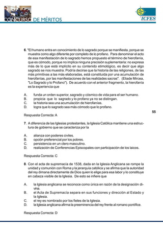 www.cnsc.gov.co
55
6. "El humano entra en conocimiento de lo sagrado porque se manifiesta, porque se
muestra como algo diferente por completo de lo profano. Para denominar el acto
de esa manifestación de lo sagrado hemos propuesto el término de hierofanía,
que es cómodo, porque no implica ninguna precisión suplementaria: no expresa
más de lo que está implícito en su contenido etimológico, es decir que algo
sagrado se nos muestra. Podría decirse que la historia de las religiones, de las
más primitivas a las más elaboradas, está constituida por una acumulación de
hierofanías, por las manifestaciones de las realidades sacras". (Eliade Mircea,
"Lo Sagrado y lo Profano"). De acuerdo con el anterior fragmento, la hierofanía
es la experiencia que
A. funda un orden superior, sagrado y cósmico de vida para el ser humano.
B. propicia que lo sagrado y lo profano ya no se distingan.
C. la historia sea una acumulación de hierofanías.
D. logra que lo sagrado sea más cómodo que lo profano.
Respuesta Correcta: A
7. A diferencia de las Iglesias protestantes, la Iglesia Católica mantiene una estruc-
tura de gobierno que se caracteriza por la
A. alianza con poderes civiles.
B. opción preferencial por los pobres.
C. persistencia en un clero masculino.
D. realización de Conferencias Episcopales con participación de los laicos.
Respuesta Correcta: C
8. Con el acta de supremacía de 1538, dada en la Iglesia Anglicana se rompe la
unidad y comunión con Roma y la jerarquía católica y se afirma que la autoridad
del rey dimana directamente de Dios quien lo elige para esa labor y lo constituye
en cabeza visible de la Iglesia. De esto se infiere que
A. la Iglesia anglicana se reconoce como única en razón de la designación di-
vina.
B. el Acta de Supremacía separa en sus funciones y dirección al Estado y
la Iglesia.
C. el rey es nombrado por los fieles de la Iglesia.
D. la Iglesia anglicana afirma la preeminencia del rey frente al romano pontífice.
Respuesta Correcta: D
 