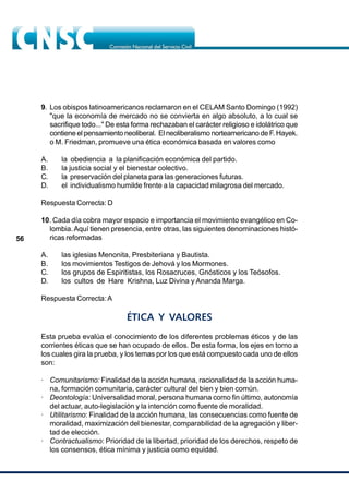 56
9. Los obispos latinoamericanos reclamaron en el CELAM Santo Domingo (1992)
"que la economía de mercado no se convierta en algo absoluto, a lo cual se
sacrifique todo..." De esta forma rechazaban el carácter religioso e idolátrico que
contiene el pensamiento neoliberal. El neoliberalismo norteamericano de F. Hayek.
o M. Friedman, promueve una ética económica basada en valores como
A. la obediencia a la planificación económica del partido.
B. la justicia social y el bienestar colectivo.
C. la preservación del planeta para las generaciones futuras.
D. el individualismo humilde frente a la capacidad milagrosa del mercado.
Respuesta Correcta: D
10. Cada día cobra mayor espacio e importancia el movimiento evangélico en Co-
lombia.Aquí tienen presencia, entre otras, las siguientes denominaciones histó-
ricas reformadas
A. las iglesias Menonita, Presbiteriana y Bautista.
B. los movimientos Testigos de Jehová y los Mormones.
C. los grupos de Espiritistas, los Rosacruces, Gnósticos y los Teósofos.
D. los cultos de Hare Krishna, Luz Divina y Ananda Marga.
Respuesta Correcta: A
ÉTICA Y VALORES
Esta prueba evalúa el conocimiento de los diferentes problemas éticos y de las
corrientes éticas que se han ocupado de ellos. De esta forma, los ejes en torno a
los cuales gira la prueba, y los temas por los que está compuesto cada uno de ellos
son:
· Comunitarismo: Finalidad de la acción humana, racionalidad de la acción huma-
na, formación comunitaria, carácter cultural del bien y bien común.
· Deontología: Universalidad moral, persona humana como fin último, autonomía
del actuar, auto-legislación y la intención como fuente de moralidad.
· Utilitarismo: Finalidad de la acción humana, las consecuencias como fuente de
moralidad, maximización del bienestar, comparabilidad de la agregación y liber-
tad de elección.
· Contractualismo: Prioridad de la libertad, prioridad de los derechos, respeto de
los consensos, ética mínima y justicia como equidad.
 