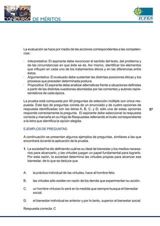 www.cnsc.gov.co
57
La evaluación se hace por medio de las acciones correspondientes a las competen-
cias:
· Interpretativa: El aspirante debe reconocer el sentido del texto, del problema y
de las circunstancias en que éste se da. Así mismo, identificar los elementos
que influyen en cada uno de los tratamientos éticos y en las diferencias entre
éstos.
· Argumentativa: El evaluado debe sustentar las distintas posiciones éticas y los
procesos que preceden determinada postura.
· Propositiva: El aspirante debe analizar alternativas frente a situaciones definidas
a partir de las distintas cuestiones abordadas por las corrientes y autores repre-
sentativos de cada época.
La prueba está compuesta por 40 preguntas de selección múltiple con única res-
puesta. Este tipo de preguntas consta de un enunciado y de cuatro opciones de
respuesta identificadas con las letras A, B, C, y D; sólo una de estas opciones
responde correctamente la pregunta. El aspirante debe seleccionar la respuesta
correcta y marcarla en su Hoja de Respuestas rellenando el óvalo correspondiente
a la letra que identifica la opción elegida.
EJEMPLOS DE PREGUNTAS
A continuación se presentan algunos ejemplos de preguntas, similares a las que
encontrará durante la aplicación de la prueba.
1. La sociedad ha ido definiendo cuál es su ideal de bienestar y los medios necesa-
rios para alcanzarlo, y las virtudes juegan un papel fundamental para lograrlo.
Por esta razón, la sociedad determina las virtudes propias para alcanzar ese
bienestar, de lo que se deduce que
A. la práctica individual de las virtudes, hace al hombre feliz.
B. las virtudes sólo existen en razón de los demás que experimentan su acción.
C. un hombre virtuoso lo será en la medida que siempre busque el bienestar
social.
D. el bienestar individual es anterior y por lo tanto, superior al bienestar social.
Respuesta correcta: C
 