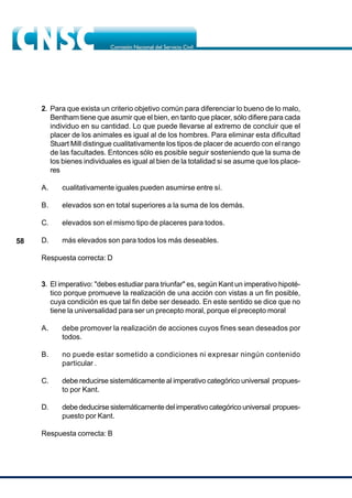 58
2. Para que exista un criterio objetivo común para diferenciar lo bueno de lo malo,
Bentham tiene que asumir que el bien, en tanto que placer, sólo difiere para cada
individuo en su cantidad. Lo que puede llevarse al extremo de concluir que el
placer de los animales es igual al de los hombres. Para eliminar esta dificultad
Stuart Mill distingue cualitativamente los tipos de placer de acuerdo con el rango
de las facultades. Entonces sólo es posible seguir sosteniendo que la suma de
los bienes individuales es igual al bien de la totalidad si se asume que los place-
res
A. cualitativamente iguales pueden asumirse entre sí.
B. elevados son en total superiores a la suma de los demás.
C. elevados son el mismo tipo de placeres para todos.
D. más elevados son para todos los más deseables.
Respuesta correcta: D
3. El imperativo: "debes estudiar para triunfar" es, según Kant un imperativo hipoté-
tico porque promueve la realización de una acción con vistas a un fin posible,
cuya condición es que tal fin debe ser deseado. En este sentido se dice que no
tiene la universalidad para ser un precepto moral, porque el precepto moral
A. debe promover la realización de acciones cuyos fines sean deseados por
todos.
B. no puede estar sometido a condiciones ni expresar ningún contenido
particular .
C. debe reducirse sistemáticamente al imperativo categórico universal propues-
to por Kant.
D. debe deducirse sistemáticamente del imperativo categórico universal propues-
puesto por Kant.
Respuesta correcta: B
 