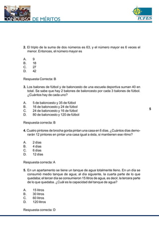 www.cnsc.gov.co
5
2. El triplo de la suma de dos números es 63, y el número mayor es 6 veces el
menor. Entonces, el número mayor es
A. 9
B. 18
C. 27
D. 42
Respuesta Correcta: B
3. Los balones de fútbol y de baloncesto de una escuela deportiva suman 40 en
total. Se sabe que hay 2 balones de baloncesto por cada 3 balones de fútbol.
¿Cuántos hay de cada uno?
A. 5 de baloncesto y 35 de fútbol
B. 16 de baloncesto y 24 de fútbol
C. 24 de baloncesto y 16 de fútbol
D. 80 de baloncesto y 120 de fútbol
Respuesta correcta: B
4. Cuatro pintores de brocha gorda pintan una casa en 6 días. ¿Cuántos días demo-
rarán 12 pintores en pintar una casa igual a ésta, si mantienen ese ritmo?
A. 2 días
B. 4 días
C. 6 días
D. 12 días
Respuesta correcta: A
5. En un apartamento se tiene un tanque de agua totalmente lleno. En un día se
consumió medio tanque de agua; al día siguiente, la cuarta parte de lo que
quedaba; el tercer día se consumieron 15 litros de agua, es decir, la tercera parte
de lo que quedaba. ¿Cuál es la capacidad del tanque de agua?
A. 15 litros
B. 30 litros
C. 60 litros
D. 120 litros
Respuesta correcta: D
 