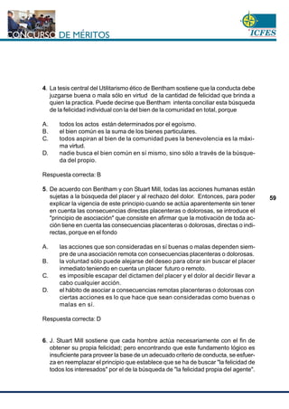 www.cnsc.gov.co
59
4. La tesis central del Utilitarismo ético de Bentham sostiene que la conducta debe
juzgarse buena o mala sólo en virtud de la cantidad de felicidad que brinda a
quien la practica. Puede decirse que Bentham intenta conciliar esta búsqueda
de la felicidad individual con la del bien de la comunidad en total, porque
A. todos los actos están determinados por el egoísmo.
B. el bien común es la suma de los bienes particulares.
C. todos aspiran al bien de la comunidad pues la benevolencia es la máxi-
ma virtud.
D. nadie busca el bien común en sí mismo, sino sólo a través de la búsque-
da del propio.
Respuesta correcta: B
5. De acuerdo con Bentham y con Stuart Mill, todas las acciones humanas están
sujetas a la búsqueda del placer y al rechazo del dolor. Entonces, para poder
explicar la vigencia de este principio cuando se actúa aparentemente sin tener
en cuenta las consecuencias directas placenteras o dolorosas, se introduce el
"principio de asociación" que consiste en afirmar que la motivación de toda ac-
ción tiene en cuenta las consecuencias placenteras o dolorosas, directas o indi-
rectas, porque en el fondo
A. las acciones que son consideradas en sí buenas o malas dependen siem-
pre de una asociación remota con consecuencias placenteras o dolorosas.
B. la voluntad sólo puede alejarse del deseo para obrar sin buscar el placer
inmediato teniendo en cuenta un placer futuro o remoto.
C. es imposible escapar del dictamen del placer y el dolor al decidir llevar a
cabo cualquier acción.
D. el hábito de asociar a consecuencias remotas placenteras o dolorosas con
ciertas acciones es lo que hace que sean consideradas como buenas o
malas en sí.
Respuesta correcta: D
6. J. Stuart Mill sostiene que cada hombre actúa necesariamente con el fin de
obtener su propia felicidad; pero encontrando que este fundamento lógico es
insuficiente para proveer la base de un adecuado criterio de conducta, se esfuer-
za en reemplazar el principio que establece que se ha de buscar "la felicidad de
todos los interesados" por el de la búsqueda de "la felicidad propia del agente".
 