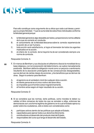 60
Para ello constituye como argumento de su ética que cada cual desea y persi-
gue su propia felicidad. Y que la suma total de estos fines individuales conforma
la felicidad general porque
A. la felicidad general es algo deseable por todos y proporciona la norma utilitaria
de lo que es correcto en conducta.
B. el conocimiento de la felicidad descansa sobre la correcta experiencia de
la acción de un ser humano.
C. toda acción será satisfactoria, si logra el bienestar de todos los agentes
implicados en la acción.
D. el criterio de lo correcto de la mayoría ha de ser considerado siempre una
norma de conducta.
Respuesta Correcta :A
7. En manos de Bentham y sus discípulos el utilitarismo disocia la moralidad de su
base religiosa y, con la incorporación del determinismo, se vuelve marcadamente
positivista. Bentham define la obligación moral como un perjuicio o sentimiento
resultante de la asociación prolongada de las consecuencias desagradables,
que se derivan de ciertas clases de acciones, y los beneficios que se derivan de
otras. Según lo anterior para Bentham
A. el egoísmo es el verdadero móvil de cualquier obra o acción.
B. el interés personal es el único motivo del obrar ético.
C. es imposible que el hombre actúe magnánimamente.
D. el hombre actúa según el mejor resultado de su acción.
Respuesta Correcta :D
8. Si se considera que las normas, tanto políticas, como morales le deben su
validez al libre consenso de todos los que se someten a ellas, entonces las
democracias son una forma legítima de gobierno en la cual el Estado ejerce su
poder sobre los ciudadanos, sólo si éstos son considerados como
A. partícipes activos dentro de las políticas que adopte el Estado.
B. capacitados para ejercer todos sus derechos libremente.
C. contribuidores al desarrollo del producto total del Estado.
D. responsables del curso que tenga el desarrollo del Estado.
Respuesta Correcta :A
 