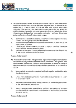www.cnsc.gov.co
61
9. Las teorías contractualistas establecen dos reglas básicas para el estableci-
miento de contratos válidos: nadie puede ser obligado contra su voluntad a pac-
tar el acuerdo, y cada individuo racional que hace parte legítima del contrato
debe estar de acuerdo con las leyes que resultan de él. Estas dos reglas son
problemáticas en la medida en que entran en conflicto con la inclusión de los
niños menores de tres años, como partes racionales y legítimas del contrato
social que fundamenta las leyes morales, porque
A. los niños menores de tres años no pueden manifestar explícitamente su
acuerdo con las leyes que resultan del contrato.
B. los niños menores de tres años no pueden considerarse en pleno uso de sus
capacidades racionales.
C. los derechos humanos explícitamente incluyen a los niños dentro de
la normatividad pactada por los hombres.
D. los derechos humanos incluyen sólo los deberes para con los niños dentro
de las normas pactadas por los hombres.
Respuesta Correcta :A
10. Para establecer acuerdos más generales, algunos teóricos proponen abstraer
las diferencias que justifican las normas de las sociedades. Por ejemplo, para
las sociedades occidentales y para aquellas sociedades en donde se castiga el
robo con la amputación de la mano derecha, dicha abstracción es problemática,
porque
A. la norma de la amputación no estaría justificada para los occidentales a los
ojos de los demás.
B. ambas maneras de castigar serían injustificadas porque no existe un acuer-
do en su justificación.
C. la norma occidental de castigo al robo carecería de severidad por contras-
te con la norma de la amputación.
D. las normas en acuerdo superficial de contenido carecerían de un punto
común que hiciera posible un acuerdo real de aplicación general de
la misma norma.
Respuesta Correcta :D
 