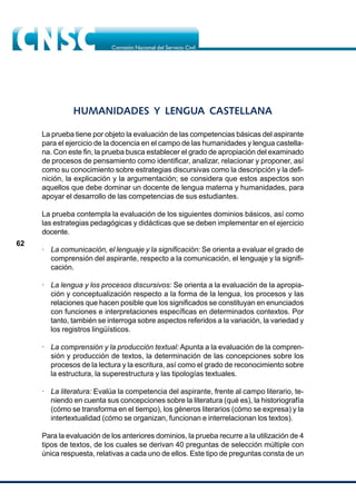 62
HUMANIDADES Y LENGUA CASTELLANA
La prueba tiene por objeto la evaluación de las competencias básicas del aspirante
para el ejercicio de la docencia en el campo de las humanidades y lengua castella-
na. Con este fin, la prueba busca establecer el grado de apropiación del examinado
de procesos de pensamiento como identificar, analizar, relacionar y proponer, así
como su conocimiento sobre estrategias discursivas como la descripción y la defi-
nición, la explicación y la argumentación; se considera que estos aspectos son
aquellos que debe dominar un docente de lengua materna y humanidades, para
apoyar el desarrollo de las competencias de sus estudiantes.
La prueba contempla la evaluación de los siguientes dominios básicos, así como
las estrategias pedagógicas y didácticas que se deben implementar en el ejercicio
docente.
· La comunicación, el lenguaje y la significación: Se orienta a evaluar el grado de
comprensión del aspirante, respecto a la comunicación, el lenguaje y la signifi-
cación.
· La lengua y los procesos discursivos: Se orienta a la evaluación de la apropia-
ción y conceptualización respecto a la forma de la lengua, los procesos y las
relaciones que hacen posible que los significados se constituyan en enunciados
con funciones e interpretaciones específicas en determinados contextos. Por
tanto, también se interroga sobre aspectos referidos a la variación, la variedad y
los registros lingüísticos.
· La comprensión y la producción textual: Apunta a la evaluación de la compren-
sión y producción de textos, la determinación de las concepciones sobre los
procesos de la lectura y la escritura, así como el grado de reconocimiento sobre
la estructura, la superestructura y las tipologías textuales.
· La literatura: Evalúa la competencia del aspirante, frente al campo literario, te-
niendo en cuenta sus concepciones sobre la literatura (qué es), la historiografía
(cómo se transforma en el tiempo), los géneros literarios (cómo se expresa) y la
intertextualidad (cómo se organizan, funcionan e interrelacionan los textos).
Para la evaluación de los anteriores dominios, la prueba recurre a la utilización de 4
tipos de textos, de los cuales se derivan 40 preguntas de selección múltiple con
única respuesta, relativas a cada uno de ellos. Este tipo de preguntas consta de un
 