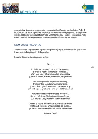 www.cnsc.gov.co
63
enunciado y de cuatro opciones de respuesta identificadas con las letras A, B, C y
D; sólo una de estas opciones responde correctamente la pregunta. El aspirante
debe seleccionar la respuesta correcta y marcarla en su Hoja de Respuestas relle-
nando el óvalo correspondiente a la letra que identifica la opción elegida.
EJEMPLOS DE PREGUNTAS
A continuación se presentan algunas preguntas ejemplo, similares a las que encon-
trará durante la aplicación de la prueba.
Lea atentamente los siguientes textos:
Texto 1
Yo de la noche vengo y a la noche me doy...
Soy de la noche tenebrosa o lunática...
¡Tan sólo estoy alegre cuando a solas estoy
y entre la noche, tímida, misteriosa, enigmática!
Tranquilo y sonriente por las calles voy,
Indiferente a toda la turba mesocrática,
y sin odios... ¡tan bueno como me siento soy!
Sin embargo... ¿y el odio por la Dueña Gramática?
Pero la noche sabe borrar esos rencores...
¡La noche!: dulce Ofelia despetalando flores...
¡La noche!: Lady Macbeth azarosa asesina!
Que es la noche resumen de humana y de divina
Proteidad, y que es urna de todos los olores...
¿Cuándo vendrá la noche que jamás se termina?
León de Greiff
 
