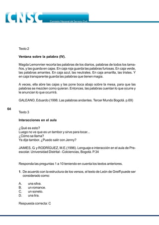 64
Texto 2
Ventana sobre la palabra (IV).
Magda Lemonnier recorta las palabras de los diarios, palabras de todos los tama-
ños, y las guarda en cajas. En caja roja guarda las palabras furiosas. En caja verde,
las palabras amantes. En caja azul, las neutrales. En caja amarilla, las tristes. Y
en caja transparente guarda las palabras que tienen magia.
A veces, ella abre las cajas y las pone boca abajo sobre la mesa, para que las
palabras se mezclen como quieran. Entonces, las palabras cuentan lo que ocurre y
le anuncian lo que ocurrirá.
GALEANO, Eduardo (1998. Las palabras andantes. Tercer Mundo Bogotá. p.69)
Texto 3
Interacciones en el aula
¿Qué es esto?
Luego no ve que es un tambor y sirve para tocar...
¿Cómo se llama?
Ya dije tambor. ¿Puedo salir con Jenny?
JAIMES, G. y RODRÍGUEZ, M.E.(1996). Lenguaje e interacción en el aula de Pre-
escolar. Universidad Distrital - Colciencias, Bogotá. P.34
Responda las preguntas 1 a 10 teniendo en cuenta los textos anteriores.
1. De acuerdo con la estructura de los versos, el texto de León de Greiff puede ser
considerado como:
A. una silva.
B. un romance.
C. un soneto.
D. una lira.
Respuesta correcta: C
 