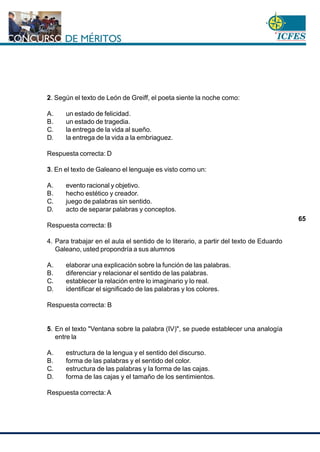 www.cnsc.gov.co
65
2. Según el texto de León de Greiff, el poeta siente la noche como:
A. un estado de felicidad.
B. un estado de tragedia.
C. la entrega de la vida al sueño.
D. la entrega de la vida a la embriaguez.
Respuesta correcta: D
3. En el texto de Galeano el lenguaje es visto como un:
A. evento racional y objetivo.
B. hecho estético y creador.
C. juego de palabras sin sentido.
D. acto de separar palabras y conceptos.
Respuesta correcta: B
4. Para trabajar en el aula el sentido de lo literario, a partir del texto de Eduardo
Galeano, usted propondría a sus alumnos
A. elaborar una explicación sobre la función de las palabras.
B. diferenciar y relacionar el sentido de las palabras.
C. establecer la relación entre lo imaginario y lo real.
D. identificar el significado de las palabras y los colores.
Respuesta correcta: B
5. En el texto "Ventana sobre la palabra (IV)", se puede establecer una analogía
entre la
A. estructura de la lengua y el sentido del discurso.
B. forma de las palabras y el sentido del color.
C. estructura de las palabras y la forma de las cajas.
D. forma de las cajas y el tamaño de los sentimientos.
Respuesta correcta: A
 