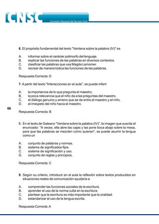 66
6. El propósito fundamental del texto "Ventana sobre la palabra (IV)" es
A. informar sobre el carácter polimorfo del lenguaje.
B. explicar las funciones de las palabras en diversos contextos.
C. clasificar las palabras que usa Magda Lemonier.
D. recrear de manera lúdica las funciones de las palabras.
Respuesta Correcta: D
7. A partir del texto "Interacciones en el aula", se puede inferir
A. la importancia de lo que pregunta el maestro.
B. la poca relevancia que el niño da a las preguntas del maestro.
C. el diálogo genuino y ameno que se da entre el maestro y el niño.
D. el irrespeto del niño hacia el maestro.
Respuesta Correcta: B
8. En el texto de Galeano "Ventana sobre la palabra (IV)", la imagen que suscita el
enunciado: "A veces, ella abre las cajas y las pone boca abajo sobre la mesa,
para que las palabras se mezclen como quieran", se puede asumir la lengua
como un
A. conjunto de palabras y normas.
B. sistema de significados fijos.
C. sistema de significación y uso.
D. conjunto de reglas y principios.
Respuesta Correcta: C
9. Según su criterio, introducir en el aula la reflexión sobre textos producidos en
situaciones reales de comunicación ayudaría a
A. comprender las funciones sociales de la escritura.
B. aprender el uso de la norma culta en la escritura.
C. plantear que la escritura es más importante que la oralidad.
D. estandarizar el uso de la lengua escrita.
Respuesta Correcta:A
 