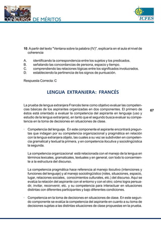 www.cnsc.gov.co
67
10.Apartir del texto "Ventana sobre la palabra (IV)", explicaría en el aula el nivel de
coherencia
A. identificando la correspondencia entre los sujetos y los predicados.
B. señalando las concordancias de persona, espacio y tiempo.
C. comprendiendo las relaciones lógicas entre los significados involucrados.
D. estableciendo la pertinencia de los signos de puntuación.
Respuesta Correcta: C
LENGUA EXTRANJERA: FRANCÉS
La prueba de lengua extranjera Francés tiene como objetivo evaluar las competen-
cias básicas de los aspirantes organizadas en dos componentes. El primero de
éstos está orientado a evaluar la competencia del aspirante en lenguaje (uso y
estudio de la lengua extranjera), en tanto que el segundo busca evaluar su compe-
tencia en la toma de decisiones en situaciones de clase.
· Competencia del lenguaje. En este componente el aspirante encontrará pregun-
tas que indagan por su competencia organizacional y pragmática en relación
con la lengua extranjera objeto, las cuales a su vez se subdividen en competen-
cia gramatical y textual la primera, y en competencia ilocutiva y sociolingüística
la segunda.
La competencia organizacional está relacionada con el manejo de la lengua en
términos lexicales, gramaticales, textuales y en general, con todo lo concernien-
te a la estructura del discurso.
La competencia pragmática hace referencia al manejo ilocutivo (intenciones y
funciones del lenguaje) y al manejo sociolingüístico (roles, situaciones, espacio,
lugar, relaciones sociales, conocimientos culturales, etc.) del discurso. Aquí se
evalúa la relación del aspirante con el entorno y con el otro; cómo logra persua-
dir, invitar, reconvenir, etc. y su competencia para interactuar en situaciones
distintas con diferentes participantes y bajo diferentes condiciones.
· Competencia en la toma de decisiones en situaciones de clase. En este segun-
do componente se evalúa la competencia del aspirante en cuanto a su toma de
decisiones sujetas a las distintas situaciones de clase propuestas en la prueba.
 
