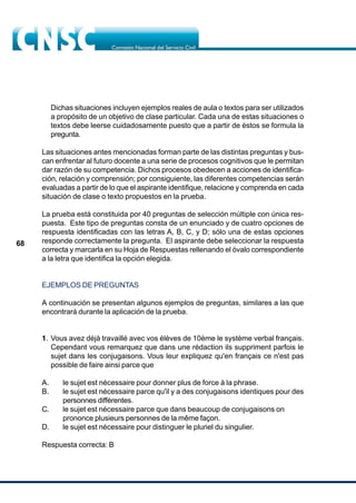 68
Dichas situaciones incluyen ejemplos reales de aula o textos para ser utilizados
a propósito de un objetivo de clase particular. Cada una de estas situaciones o
textos debe leerse cuidadosamente puesto que a partir de éstos se formula la
pregunta.
Las situaciones antes mencionadas forman parte de las distintas preguntas y bus-
can enfrentar al futuro docente a una serie de procesos cognitivos que le permitan
dar razón de su competencia. Dichos procesos obedecen a acciones de identifica-
ción, relación y comprensión; por consiguiente, las diferentes competencias serán
evaluadas a partir de lo que el aspirante identifique, relacione y comprenda en cada
situación de clase o texto propuestos en la prueba.
La prueba está constituida por 40 preguntas de selección múltiple con única res-
puesta. Este tipo de preguntas consta de un enunciado y de cuatro opciones de
respuesta identificadas con las letras A, B, C, y D; sólo una de estas opciones
responde correctamente la pregunta. El aspirante debe seleccionar la respuesta
correcta y marcarla en su Hoja de Respuestas rellenando el óvalo correspondiente
a la letra que identifica la opción elegida.
EJEMPLOS DE PREGUNTAS
A continuación se presentan algunos ejemplos de preguntas, similares a las que
encontrará durante la aplicación de la prueba.
1. Vous avez déjà travaillé avec vos élèves de 10ème le système verbal français.
Cependant vous remarquez que dans une rédaction ils suppriment parfois le
sujet dans les conjugaisons. Vous leur expliquez qu'en français ce n'est pas
possible de faire ainsi parce que
A. le sujet est nécessaire pour donner plus de force à la phrase.
B. le sujet est nécessaire parce qu'il y a des conjugaisons identiques pour des
personnes différentes.
C. le sujet est nécessaire parce que dans beaucoup de conjugaisons on
prononce plusieurs personnes de la même façon.
D. le sujet est nécessaire pour distinguer le pluriel du singulier.
Respuesta correcta: B
 