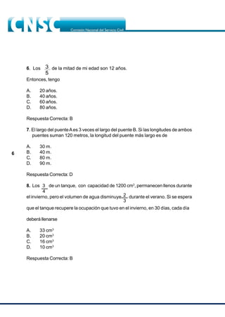6
6. Los de la mitad de mi edad son 12 años.
Entonces, tengo
A. 20 años.
B. 40 años.
C. 60 años.
D. 80 años.
Respuesta Correcta: B
7. El largo del puenteAes 3 veces el largo del puente B. Si las longitudes de ambos
puentes suman 120 metros, la longitud del puente más largo es de
A. 30 m.
B. 40 m.
C. 80 m.
D. 90 m.
Respuesta Correcta: D
8. Los 3 de un tanque, con capacidad de 1200 cm3
, permanecen llenos durante
el invierno, pero el volumen de agua disminuye durante el verano. Si se espera
que el tanque recupere la ocupación que tuvo en el invierno, en 30 días, cada día
deberá llenarse
A. 33 cm3
B. 20 cm3
C. 16 cm3
D. 10 cm3
Respuesta Correcta: B
4
2
3
 