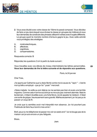 www.cnsc.gov.co
69
2. Vous avez étudié avec votre classe de 10ème le passé composé. Vous décidez
de faire un jeu dans lequel vous divisez la classe en groupes de 4 élèves et vous
leur demandez de construire des phrases utilisant 6 verbes avec 6 sujets différents.
Le groupe ayant le moindre nombre d'erreurs gagne le jeu. Avec cette activité
vous privilégiez des stratégies
A. mnémotechniques.
B. affectives.
C. cognitives.
D. compensatoires.
Respuesta correcta: B
Répondez les questions 3 à 4 à partir du texte suivant :
Vous travaillez avec vos élèves de niveau intermédiaire les lettres personnelles.
Vous leur demandez de lire la lettre suivante et de répondre aux questions.
Paris, le 24 janvier
Cher Yves,
J'ai appris par Catherine que tu étais fâché contre moi à cause du " lapin " - c'est le
mot qu'elle a employé - que je t'ai " posé " mercredi.
J'étais malade : la veille au soir déjà je ne me sentais pas bien et avais une terrible
migraine. Comme cela m'arrive souvent je ne me suis pas vraiment alarmée. Mais le
lendemain, m'étant réveillée avec une forte fièvre, j'ai dû appeler le médecin. C'était
une sorte de grippe, heureusement sans gravité. Malheureusement, je n'ai pas pu te
passer un coup de fil.
Je crois que tu sembles avoir mal interprété mon absence. Je n'ai pourtant pas
l'habitude de faire faux bond à mes amis !
Bref, peux-tu me téléphoner et passer me voir ce week-end ? Je ne bouge pas de la
maison car je suis encore un peu fatiguée.
Bises.
Joan.
 
