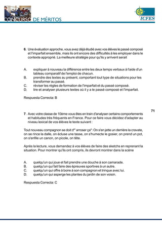 www.cnsc.gov.co
71
6. Une évaluation approche, vous avez déjà étudié avec vos élèves le passé composé
et l'imparfait ensemble, mais ils ont encore des difficultés à les employer dans le
contexte approprié. La meilleure stratégie pour qu'ils y arrivent serait
A. expliquer à nouveau la différence entre les deux temps verbaux à l'aide d'un
tableau comparatif de l'emploi de chacun.
B. prendre des textes au présent, comportant tout type de situations pour les
transformer au passé.
C. réviser les règles de formation de l'imparfait et du passé composé.
D. lire et analyser plusieurs textes où il y a le passé composé et l'imparfait.
Respuesta Correcta: B
7. Avec votre classe de 10ème vous êtes en train d'analyser certains comportements
et habitudes très fréquents en France. Pour ce faire vous décidez d'adapter au
niveau lexical de vos élèves le texte suivant :
Tout nouveau compagnon se doit d'" arroser ça": On s'en jette un derrière la cravate,
on se rince la dalle, on écluse une tasse, on s'humecte le gosier, on prend un pot,
on s'enfile un canon, on picole, on tête.
Après la lecture, vous demandez à vos élèves de faire des sketchs en reprenant la
situation. Pour montrer qu'ils ont compris, ils devront montrer dans la scène
A. quelqu'un qui joue et fait prendre une douche à son camarade.
B. quelqu'un qui fait faire des épreuves sportives à un autre.
C. quelqu'un qui offre à boire à son compagnon et trinque avec lui.
D. quelqu'un qui asperge les plantes du jardin de son voisin.
Respuesta Correcta: C
 