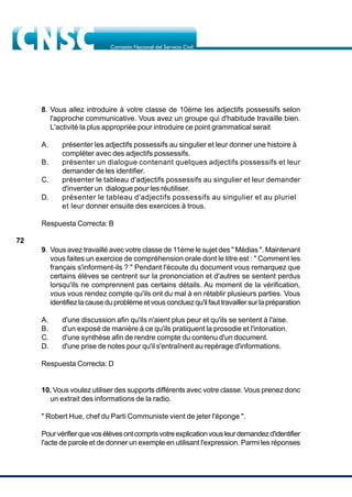 72
8. Vous allez introduire à votre classe de 10ème les adjectifs possessifs selon
l'approche communicative. Vous avez un groupe qui d'habitude travaille bien.
L'activité la plus appropriée pour introduire ce point grammatical serait
A. présenter les adjectifs possessifs au singulier et leur donner une histoire à
compléter avec des adjectifs possessifs.
B. présenter un dialogue contenant quelques adjectifs possessifs et leur
demander de les identifier.
C. présenter le tableau d'adjectifs possessifs au singulier et leur demander
d'inventer un dialogue pour les réutiliser.
D. présenter le tableau d'adjectifs possessifs au singulier et au pluriel
et leur donner ensuite des exercices à trous.
Respuesta Correcta: B
9. Vous avez travaillé avec votre classe de 11ème le sujet des " Médias ". Maintenant
vous faites un exercice de compréhension orale dont le titre est : " Comment les
français s'informent-ils ? " Pendant l'écoute du document vous remarquez que
certains élèves se centrent sur la prononciation et d'autres se sentent perdus
lorsqu'ils ne comprennent pas certains détails. Au moment de la vérification,
vous vous rendez compte qu'ils ont du mal à en rétablir plusieurs parties. Vous
identifiez la cause du problème et vous concluez qu'il faut travailler sur la préparation
A. d'une discussion afin qu'ils n'aient plus peur et qu'ils se sentent à l'aise.
B. d'un exposé de manière à ce qu'ils pratiquent la prosodie et l'intonation.
C. d'une synthèse afin de rendre compte du contenu d'un document.
D. d'une prise de notes pour qu'il s'entraînent au repérage d'informations.
Respuesta Correcta: D
10. Vous voulez utiliser des supports différents avec votre classe. Vous prenez donc
un extrait des informations de la radio.
" Robert Hue, chef du Parti Communiste vient de jeter l'éponge ".
Pourvérifierquevosélèvesontcomprisvotreexplicationvousleurdemandezd'identifier
l'acte de parole et de donner un exemple en utilisant l'expression. Parmi les réponses
 