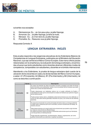 www.cnsc.gov.co
73
suivantes vous acceptez:
A. Démissionner. Ex. : Je n'en peux plus, je jette l'éponge.
B. Annoncer. Ex. : Je jette l'éponge, je tiens la route.
C. Menacer. Ex. : Je m'en tiens là, je jette l'éponge.
D. Promettre. Ex. : Rassurez vous je jette l'éponge.
Respuesta Correcta: A
LENGUA EXTRANJERA: INGLÉS
Esta prueba responde a las exigencias educativas de los Estándares Básicos de
Competencias en Lenguas Extranjeras, publicados por el Ministerio de Educación
Nacional, cuyo eje central es el Marco Común Europeo. Este marco ofrece pautas
relacionadas con la enseñanza y la evaluación de la lengua extranjera, encamina-
das a buscar que tanto estudiantes como docentes alcancen diferentes niveles de
competencia, comparables con estudiantes y docentes en el ámbito internacional.
Atendiendo a los Estándares, la prueba de lengua extranjera dará cuenta de la
ubicación de los docentes en cada una de las bandas del Marco Común Europeo,
a saber: A1 (Principiante), A2 (Básico), B1 (Pre-Intermedio) y B2 (Intermedio), tal
como se describe a continuación:
 