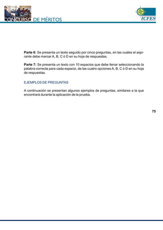 www.cnsc.gov.co
75
Parte 6: Se presenta un texto seguido por cinco preguntas, en las cuales el aspi-
rante debe marcar A, B, C ó D en su hoja de respuestas.
Parte 7: Se presenta un texto con 10 espacios que debe llenar seleccionando la
palabra correcta para cada espacio, de las cuatro opciones A, B, C ó D en su hoja
de respuestas.
EJEMPLOS DE PREGUNTAS
A continuación se presentan algunos ejemplos de preguntas, similares a la que
encontrará durante la aplicación de la prueba.
 