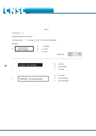 76
Parte 1
Preguntas 1 –
¿Dónde puede ver estos avisos?
En las preguntas 1 – 2 , marque A, B ó C en su hoja de respuestas.
Ejemplo:
A in a station
B
0 in a café
C in a zoo
Respuesta:
46 SEATS - NO STANDING
A
B
C
on a bus
in an elevator
in a park
A
B
C
on a book
on an envelope
on a newspaper
PLEASE DO NOT
FEED THE ANIMALS
0 C
B
A
FREEPOST – No stamp needed
1
2
2
 